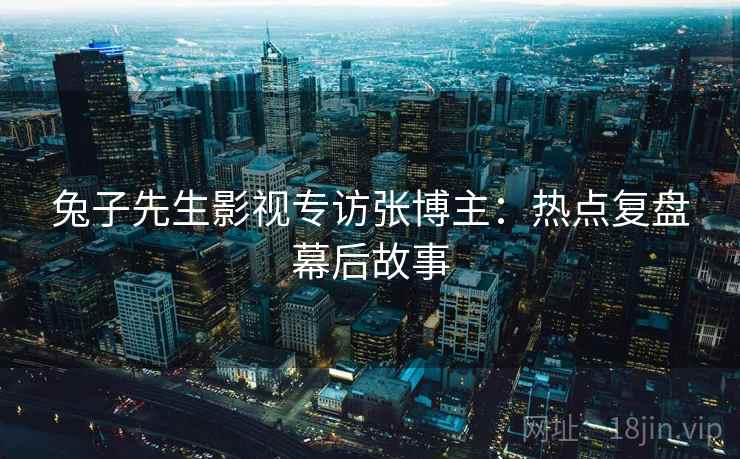 兔子先生影视专访张博主:热点复盘幕后故事 兔子先生影视专访张博主:热点复盘幕后故事