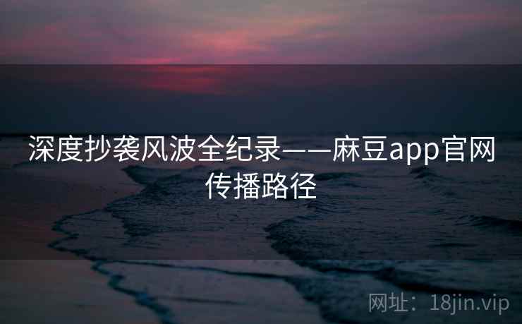 深度抄袭风波全纪录——麻豆app官网传播路径