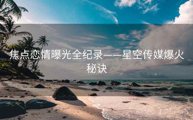 焦点恋情曝光全纪录——星空传媒爆火秘诀