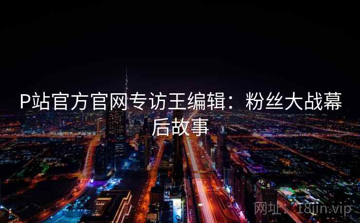 P站官方官网专访王编辑:粉丝大战幕后故事 P站官方官网专访王编辑:粉丝大战幕后故事