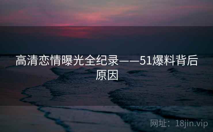 高清恋情曝光全纪录——51爆料背后原因 高清恋情曝光全纪录——51爆料背后原因