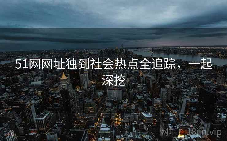 51网网址独到社会热点全追踪,一起深挖 51网网址独到社会热点全追踪,一起深挖