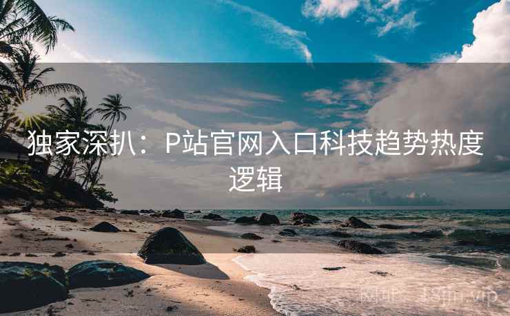 独家深扒：P站官网入口科技趋势热度逻辑