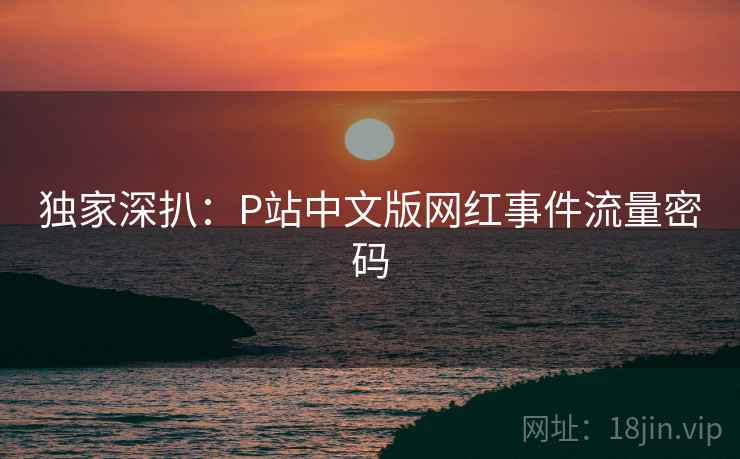 独家深扒:P站中文版网红事件流量密码 独家深扒:P站中文版网红事件流量密码