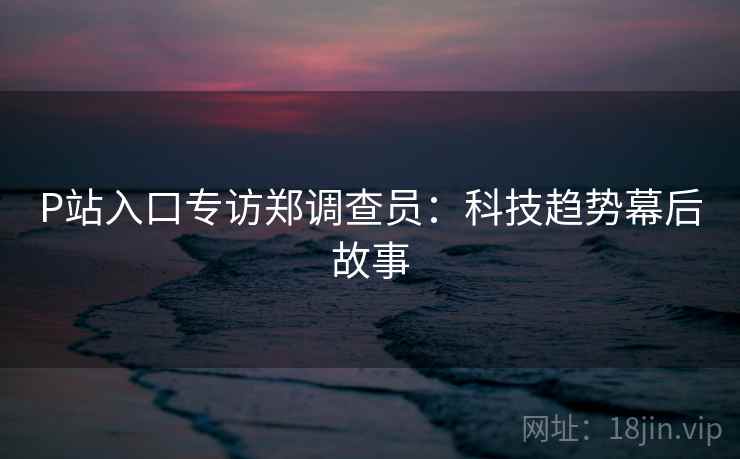 P站入口专访郑调查员:科技趋势幕后故事 P站入口专访郑调查员:科技趋势幕后故事
