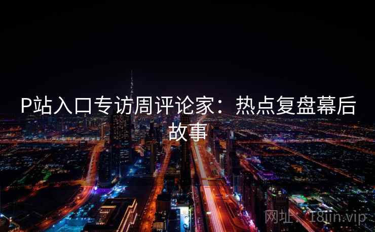 P站入口专访周评论家:热点复盘幕后故事 P站入口专访周评论家:热点复盘幕后故事