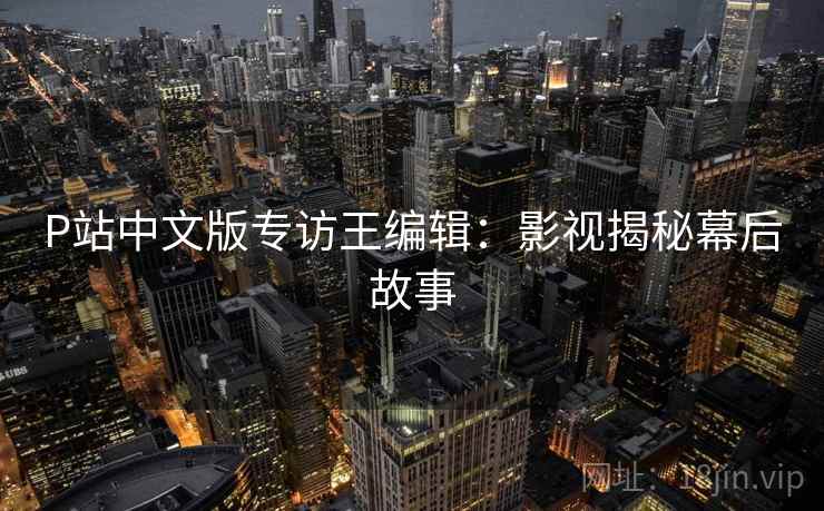 P站中文版专访王编辑:影视揭秘幕后故事 P站中文版专访王编辑:影视揭秘幕后故事